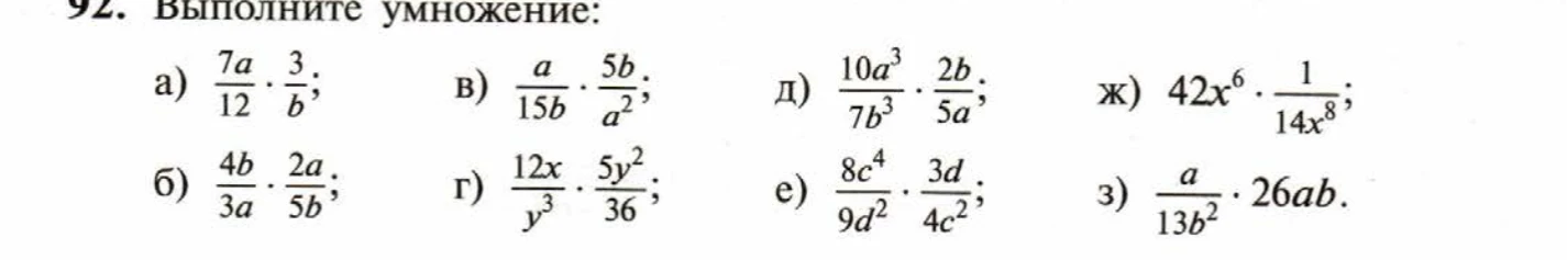 92. Выполните умножение: а) 7a/12 * 3/b; б) 4b/3a * 2a/5b; в) a/15b * 5b/a^2; г) 12x/y^3 * 5y^2/36; д) 10a^3/7b^3 * 2b/5a; е) 8c^4/9d^2 * 3d/4c^2; ж) 42x^6 * 1/14x^8; з) a/13b^2 * 26ab.