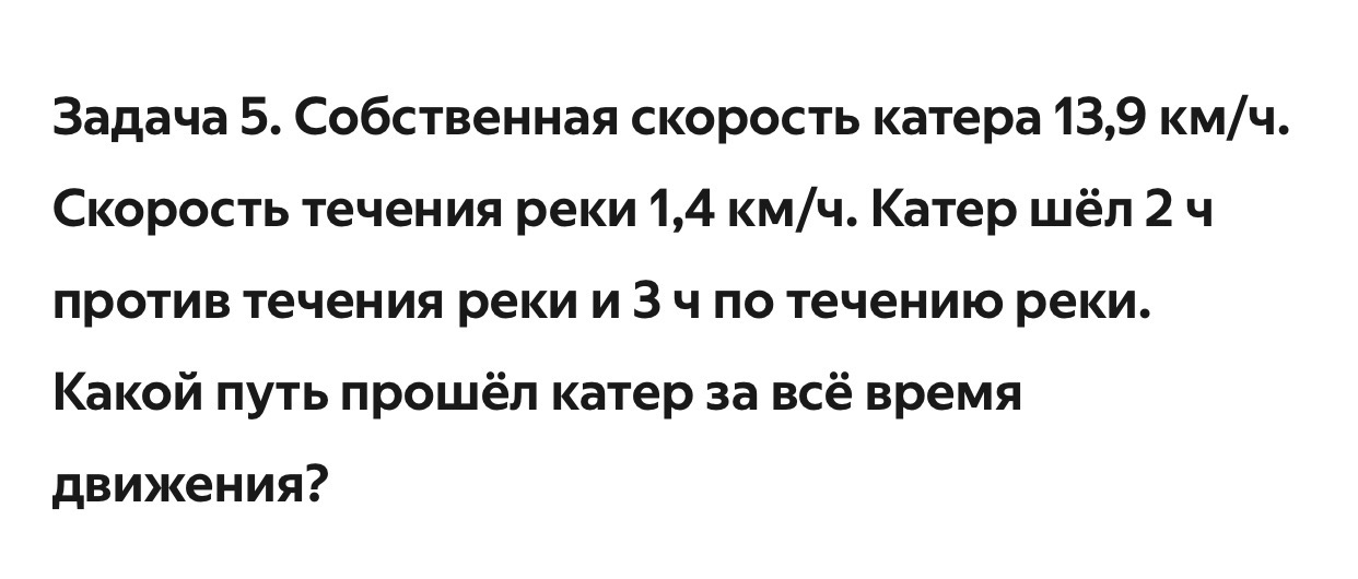 Задача 5. Собственная скорость катера 13,9 км/ч. Скорость течения реки 1,4 км/ч. Катер шёл 2 ч против течения реки и 3 ч по течению реки. Какой путь прошёл катер за всё время движения?