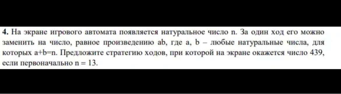 4. На экране игрового автомата появляется натуральное число n. За один ход его можно заменить на число, равное произведению ab, где a, b – любые натуральные числа, для которых a+b=n. Предложите стратегию ходов, при которой на экране окажется число 439, если первоначально n = 13.