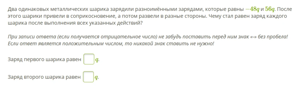 Два одинаковых металлических шарика зарядили разноимёнными зарядами, которые равны -48q и 56q. После этого шарики привели в соприкосновение, а потом развели в разные стороны. Чему стал равен заряд каждого шарика после выполнения всех указанных действий?