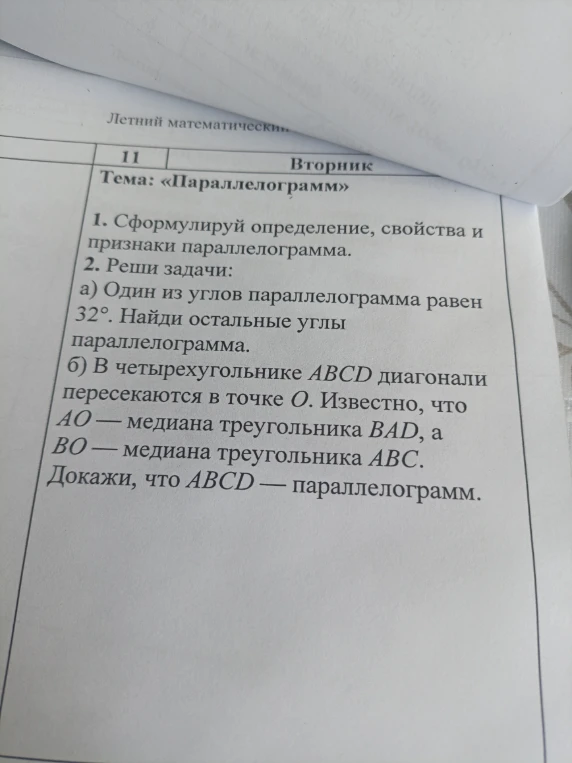 1. Сформулируй определение, свойства и признаки параллелограмма. 2. Реши задачи: а) Один из углов параллелограмма равен 32°. Найди остальные углы параллелограмма. б) В четырехугольнике ABCD диагонали пересекаются в точке O. Известно, что AO — медиана треугольника BAD, а BO — медиана треугольника ABC. Докажи, что ABCD — параллелограмм.