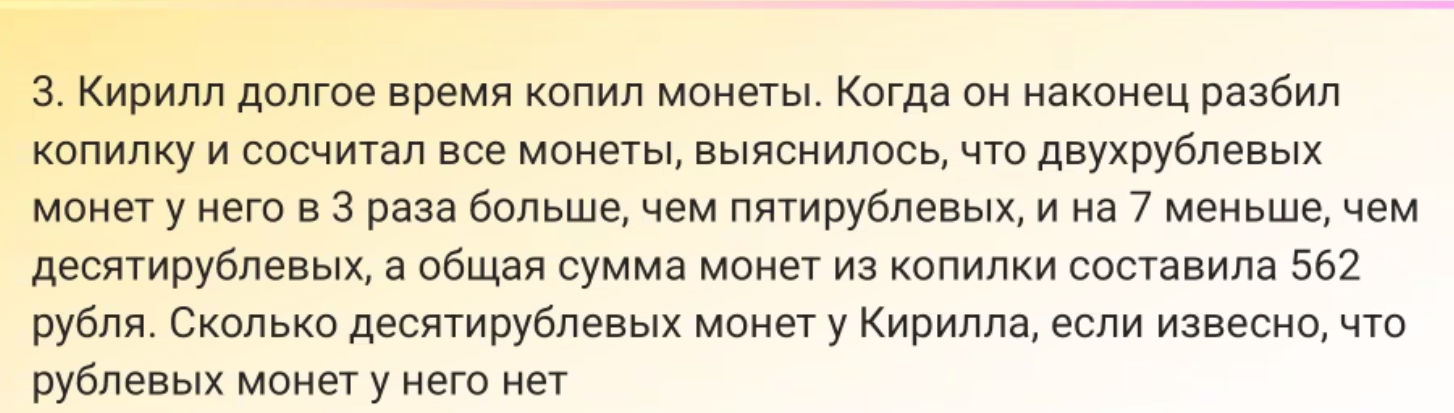 3. Кирилл долгое время копил монеты. Когда он наконец разбил копилку и сосчитал все монеты, выяснилось, что двухрублевых монет у него в 3 раза больше, чем пятирублевых, и на 7 меньше, чем десятирублевых, а общая сумма монет из копилки составила 562 рубля. Сколько десятирублевых монет у Кирилла, если известно, что рублевых монет у него нет