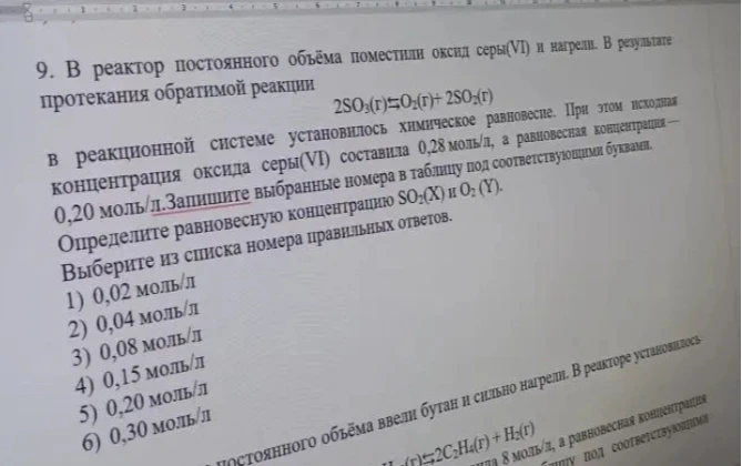 9. В реактор постоянного объема поместили оксид серы(VI) и нагрели. В результате протекания обратимой реакции 2SO3(г) = O2(г) + 2SO2(г) в реакционной системе установилось химическое равновесие. При этом исходная концентрация оксида серы(VI) составила 0,28 моль/л, а равновесная концентрация — 0,20 моль/л. Определите равновесную концентрацию SO2(X) и O2(Y).