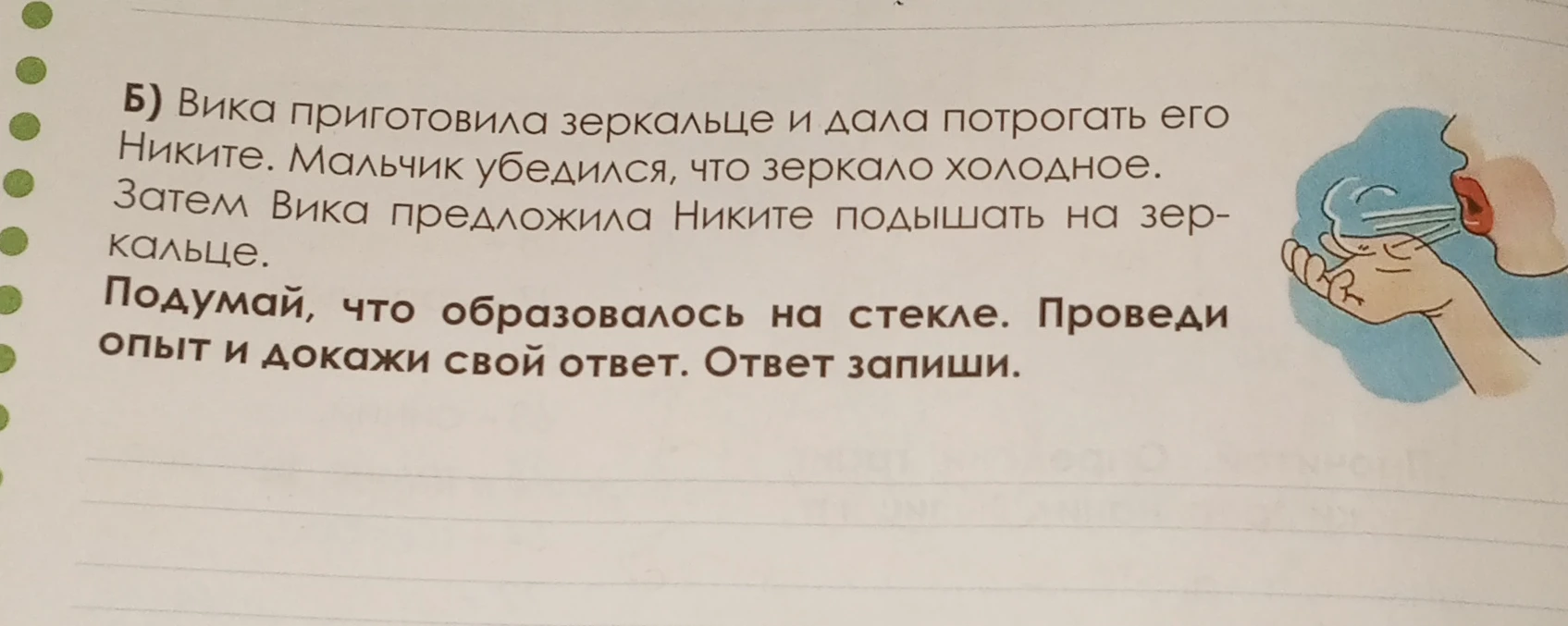 Б) Вика приготовила зеркальце и дала потрогать его Никите. Мальчик убедился, что зеркало холодное. Затем Вика предложила Никите подышать на зеркальце. Подумай, что образовалось на стекле. Проведи опыт и докажи свой ответ. Ответ запиши.