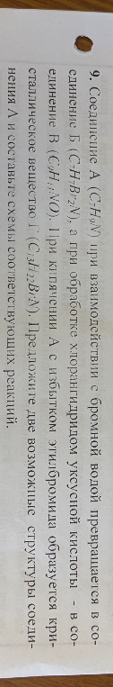 9. Соединение А (C7H9N) при взаимодействии с бромной водой превращается в соединение Б (C7H7Br2N), а при обработке хлорангидридом уксусной кислоты - в соединение В (C9H11NO). При кипячении А с избытком этилбромида образуется кристаллическое вещество Г (C11H18BrN). Предложите две возможные структуры соединения А и составьте схемы соответствующих реакций.