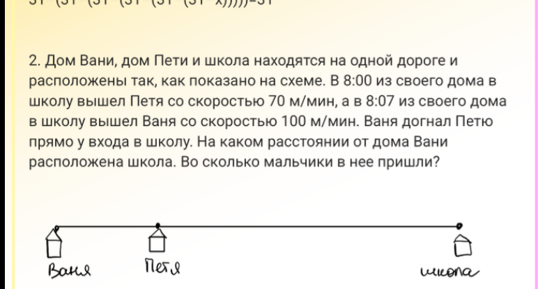 2. Дом Вани, дом Пети и школа находятся на одной дороге и расположены так, как показано на схеме. В 8:00 из своего дома в школу вышел Петя со скоростью 70 м/мин, а в 8:07 из своего дома в школу вышел Ваня со скоростью 100 м/мин. Ваня догнал Петю прямо у входа в школу. На каком расстоянии от дома Вани расположена школа. Во сколько мальчики в нее пришли?