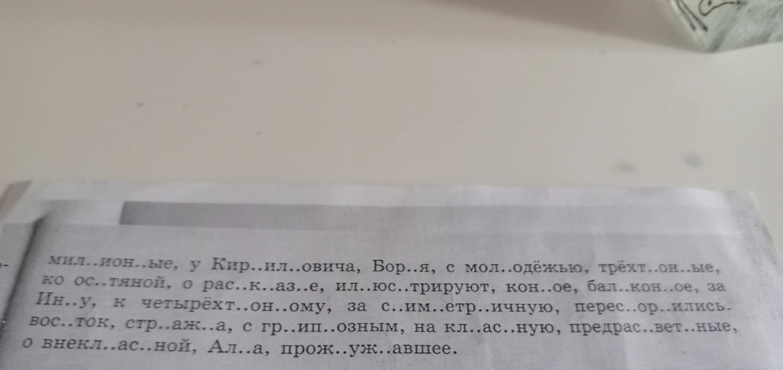Вставьте пропущенные буквы в словах: мил..ион..ые, у Кир..ил..овича, Бор..я, с мол..одёжью, трёхт..он..ые, ко ос..тяной, о рас..к..аз..е, ил..юс..трируют, кон..ое, бал..кон..ое, за Ин..у, к четырёхт..он..ому, за с..им..етр..ичную, перес..ор..ились, вос..ток, стр..аж..а, с гр..ип..озным, на кл..ас..ную, предрас..вет..ные, о внекл..ас..ной, Ал..а, прож..уж..авшее.