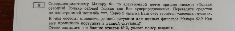 Совершеннолетнему Макару Ф. по электронной почте пришло письмо: «Только сегодня! Только сейчас! Только для Вас суперпредложение! Переведите средства на электронный кошелёк ***. Через 2 часа на Ваш счёт вернётся удвоенная сумма». В чём состоит опасность данной ситуации для личных финансов Макара Ф.? Как ему правильно поступить в данной ситуации?