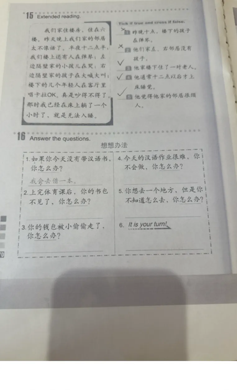 16 Answer the questions. 3. 你的钱包被小偷偷走了，你怎么办？ 4. 今天的汉语作业很难，你不会做，你怎么办？ 5. 你想去一个地方，但是你不知道怎么去，你怎么办？ 6. It is your turn!