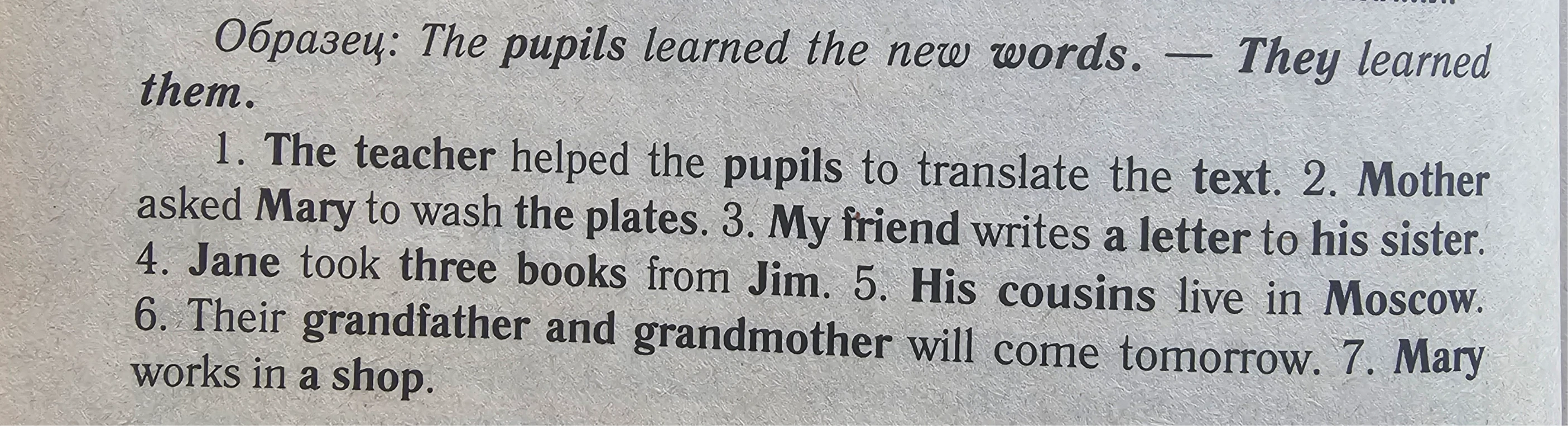 1. The teacher helped the pupils to translate the text. 2. Mother asked Mary to wash the plates. 3. My friend writes a letter to his sister. 4. Jane took three books from Jim. 5. His cousins live in Moscow. 6. Their grandfather and grandmother will come tomorrow. 7. Mary works in a shop.