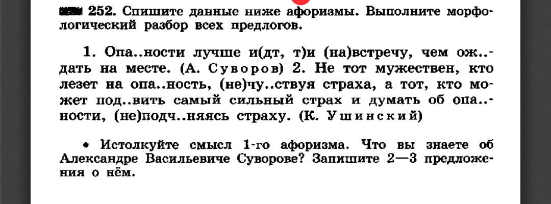252. Спишите данные ниже афоризмы. Выполните морфологический разбор всех предлогов. 1. Опа..ности лучше и(дт, т)и (на)встречу, чем ож..дать на месте. (А. Суворов) 2. Не тот мужествен, кто лезет на опа..ность, (не)чу..ствуя страха, а тот, кто может под..вить самый сильный страх и думать об опа..ности, (не)подч..няясь страху. (К. Ушинский)