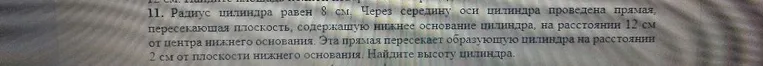 11. Радиус цилиндра равен 8 см. Через середину оси цилиндра проведена прямая, пересекающая плоскость, содержащую нижнее основание цилиндра, на расстоянии 12 см от центра нижнего основания. Эта прямая пересекает образующую цилиндра на расстоянии 2 см от плоскости нижнего основания. Найдите высоту цилиндра.