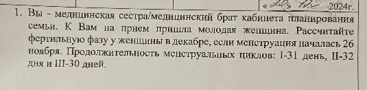 1. Вы - медицинская сестра/медицинский брат кабинета планирования семьи. К Вам на прием пришла молодая женщина. Рассчитайте фертильную фазу у женщины в декабре, если менструация началась 26 ноября. Продолжительность менструальных циклов: I-31 день, II-32 дня и III-30 дней.