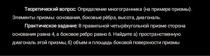 Теоретический вопрос: Определение многогранника (на примере призмы). Элементы призмы: основания, боковые рёбра, высота, диагональ. Практическое задание: В правильной четырёхугольной призме сторона основания равна 4, а боковое ребро равно 6. Найдите а) пространственную диагональ этой призмы, б) объем и площадь боковой поверхности призмы