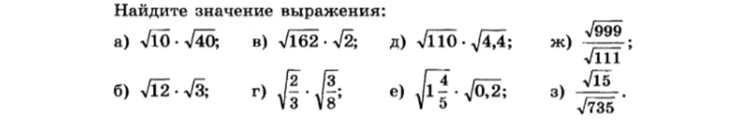 Найдите значение выражения: а) $\sqrt{10} \cdot \sqrt{40}$; б) $\sqrt{12} \cdot \sqrt{3}$; в) $\sqrt{162} \cdot \sqrt{2}$; г) $\sqrt{\frac{2}{3}} \cdot \sqrt{\frac{3}{8}}$; д) $\sqrt{110} \cdot \sqrt{4,4}$; е) $\sqrt{1\frac{4}{5}} \cdot \sqrt{0,2}$; ж) $\frac{\sqrt{999}}{\sqrt{111}}$; з) $\frac{\sqrt{15}}{\sqrt{735}}$.