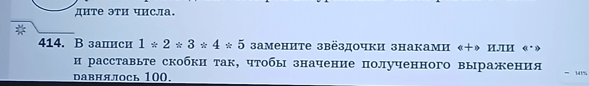 414. В записи 1 * 2 * 3 * 4 * 5 замените звёздочки знаками «+» или «*» и расставьте скобки так, чтобы значение полученного выражения равнялось 100.