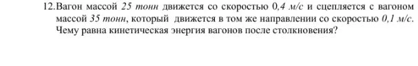 12.Вагон массой 25 тонн движется со скоростью 0,4 м/с и сцепляется с вагоном массой 35 тонн, который движется в том же направлении со скоростью 0,1 м/с. Чему равна кинетическая энергия вагонов после столкновения?