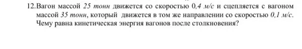 12.Вагон массой 25 тонн движется со скоростью 0,4 м/с и сцепляется с вагоном массой 35 тонн, который движется в том же направлении со скоростью 0,1 м/с. Чему равна кинетическая энергия вагонов после столкновения?