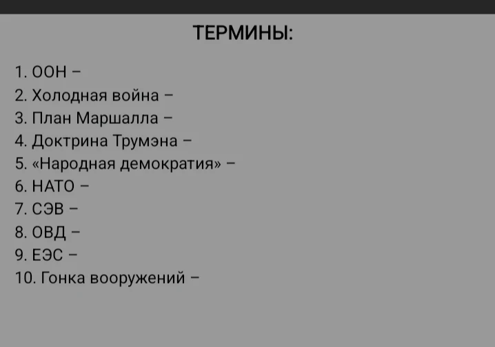 ТЕРМИНЫ: 1. ООН – 2. Холодная война – 3. План Маршалла – 4. Доктрина Трумэна – 5. «Народная демократия» – 6. НАТО – 7. СЭВ – 8. ОВД – 9. ЕЭС – 10. Гонка вооружений –