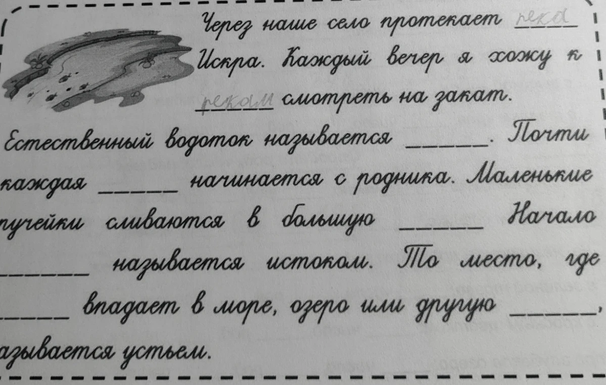 Естественный водоток называется ______. Почти каждая ______ начинается с родника. Маленькие ручейки сливаются в большую ______. Начало ______ называется истоком. То место, где ______ впадает в море, озеро или другую ______, называется устьем.