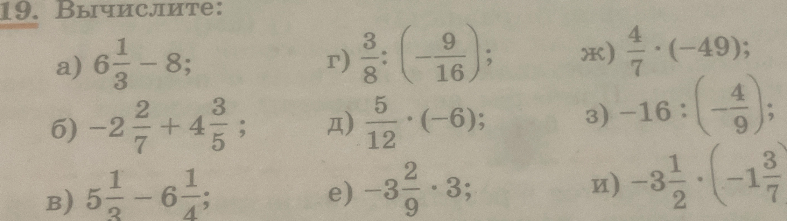 19. Вычислите: а) 6 1/3 - 8; б) -2 2/7 + 4 3/5; в) 5 1/3 - 6 1/4; г) 3/8 : (-9/16); д) 5/12 * (-6); е) -3 2/9 * 3; ж) 4/7 * (-49); з) -16 : (-4/9); и) -3 1/2 * (-1 3/7)