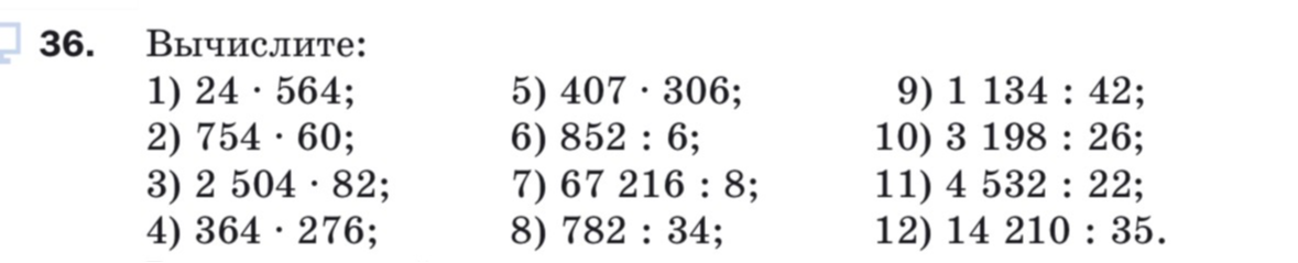 36. Вычислите: 1) 24 · 564; 2) 754 · 60; 3) 2 504 · 82; 4) 364 · 276; 5) 407 · 306; 6) 852 : 6; 7) 67 216 : 8; 8) 782 : 34; 9) 1 134 : 42; 10) 3 198 : 26; 11) 4 532 : 22; 12) 14 210 : 35.
