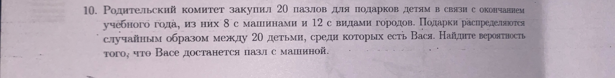 10. Родительский комитет закупил 20 пазлов для подарков детям в связи с окончанием учебного года, из них 8 с машинами и 12 с видами городов. Подарки распределяются случайным образом между 20 детьми, среди которых есть Вася. Найдите вероятность того, что Васе достанется пазл с машиной.