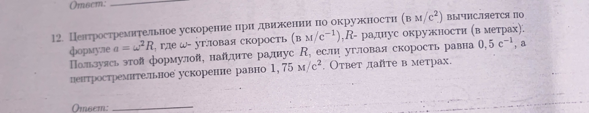 12. Центростремительное ускорение при движении по окружности (в м/с^2) вычисляется по формуле a = w^2 R, где w- угловая скорость (в м/с^-1), R- радиус окружности (в метрах). Пользуясь этой формулой, найдите радиус R, если угловая скорость равна 0,5 с^-1, а центростремительное ускорение равно 1,75 м/с^2. Ответ дайте в метрах.