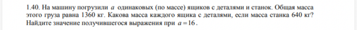 1.40. На машину погрузили a одинаковых (по массе) ящиков с деталями и станок. Общая масса этого груза равна 1360 кг. Какова масса каждого ящика с деталями, если масса станка 640 кг? Найдите значение получившегося выражения при a = 16.