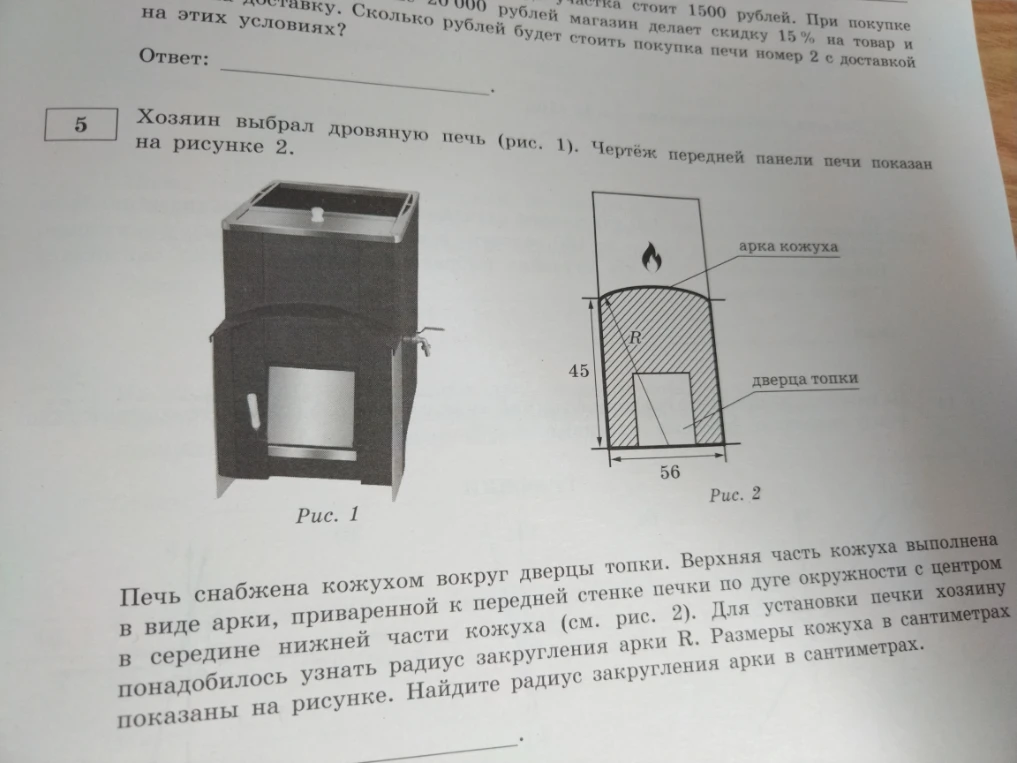 Хозяин выбрал дровяную печь (рис. 1). Чертёж передней панели печи показан на рисунке 2. Печь снабжена кожухом вокруг дверцы топки. Верхняя часть кожуха выполнена в виде арки, приваренной к передней стенке печки по дуге окружности с центром в середине нижней части кожуха (см. рис. 2). Для установки печки хозяину понадобилось узнать радиус закругления арки R. Размеры кожуха в сантиметрах показаны на рисунке 2. Найдите радиус закругления арки в сантиметрах.