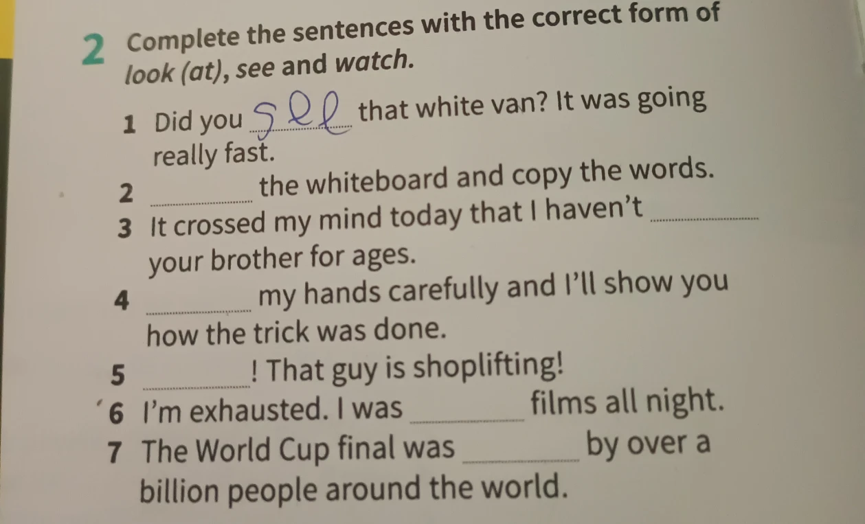Complete the sentences with the correct form of look (at), see and watch.