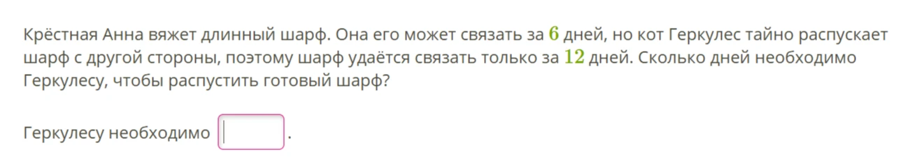 Крёстная Анна вяжет длинный шарф. Она его может связать за 6 дней, но кот Геркулес тайно распускает шарф с другой стороны, поэтому шарф удаётся связать только за 12 дней. Сколько дней необходимо Геркулесу, чтобы распустить готовый шарф?