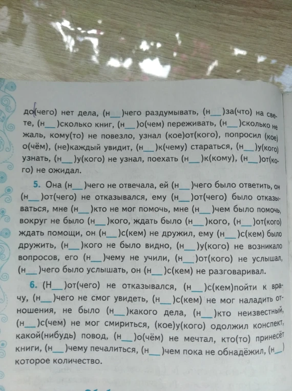 до(чего) нет дела, (н__)чего раздумывать, (н__)за(что) на свете, (н__)сколько книг, (н__)о(чем) переживать, (н__)сколько не жаль, кому(то) не повезло, узнал (кое)от(кого), попросил (кое)о(чём), (не)каждый увидит, (н__)к(чему) стараться, (н__)у(кого) узнать, (н__)у(кого) не узнал, поехать (н__)к(кому), (н__)от(кого) не ожидал.
