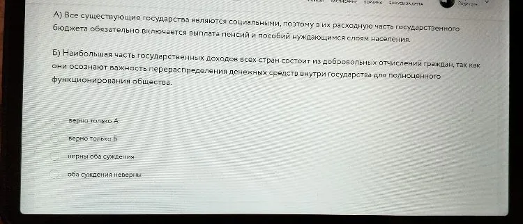А) Все существующие государства являются социальными, поэтому в их расходную часть государственного бюджета обязательно включается выплата пенсий и пособий нуждающимся слоям населения. Б) Наибольшая часть государственных доходов всех стран состоит из добровольных отчислений граждан...