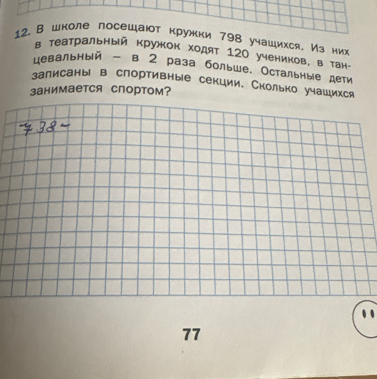 12. В школе посещают кружки 798 учащихся. Из них в театральный кружок ходят 120 учеников, в танцевальный - в 2 раза больше. Остальные дети записаны в спортивные секции. Сколько учащихся занимается спортом?
