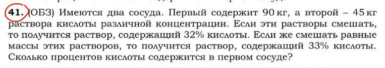 41. (ОБЗ) Имеются два сосуда. Первый содержит 90 кг, а второй - 45 кг раствора кислоты различной концентрации. Если эти растворы смешать, то получится раствор, содержащий 32% кислоты. Если же смешать равные массы этих растворов, то получится раствор, содержащий 33% кислоты. Сколько процентов кислоты содержится в первом сосуде?