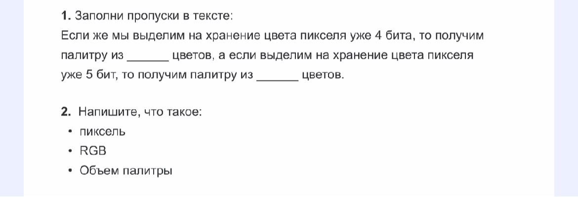 1. Заполни пропуски в тексте: Если же мы выделим на хранение цвета пикселя уже 4 бита, то получим палитру из ____ цветов, а если выделим на хранение цвета пикселя уже 5 бит, то получим палитру из ____ цветов.
