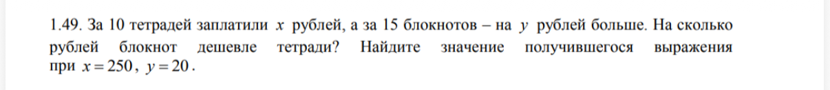 1.49. За 10 тетрадей заплатили x рублей, а за 15 блокнотов – на y рублей больше. На сколько рублей блокнот дешевле тетради? Найдите значение получившегося выражения при x = 250, y = 20.