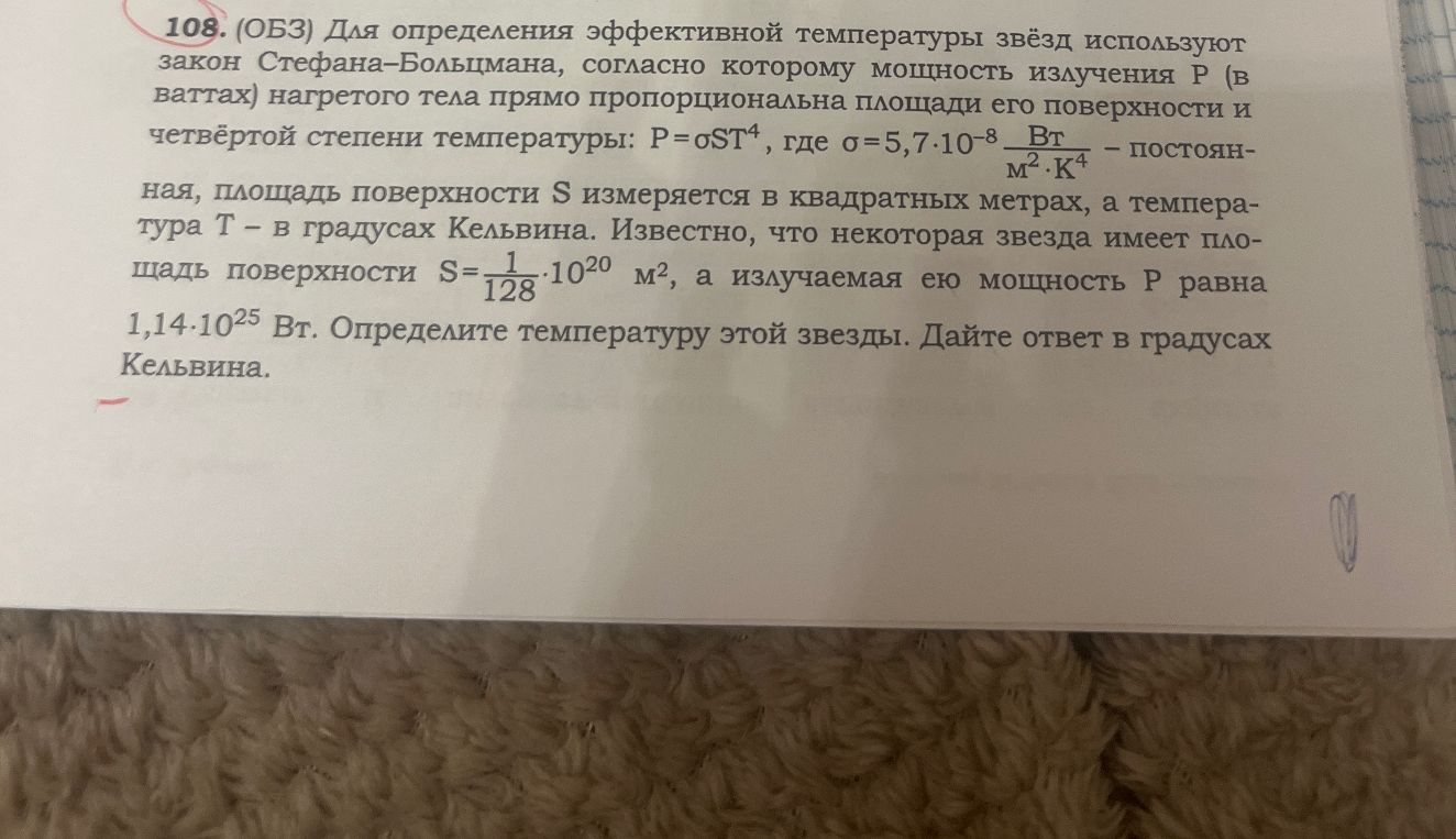 108. (ОБЗ) Для определения эффективной температуры звёзд используют закон Стефана–Больцмана, согласно которому мощность излучения P (в ваттах) нагретого тела прямо пропорциональна площади его поверхности и четвёртой степени температуры: P=σST^4, где σ=5,7·10^-8 Вт/(м^2·К^4) – постоянная, площадь поверхности S измеряется в квадратных метрах, а температура T – в градусах Кельвина. Известно, что некоторая звезда имеет площадь поверхности S=1/128·10^20 м^2, а излучаемая ею мощность P равна 1,14·10^25 Вт. Определите температуру этой звезды. Дайте ответ в градусах Кельвина.
