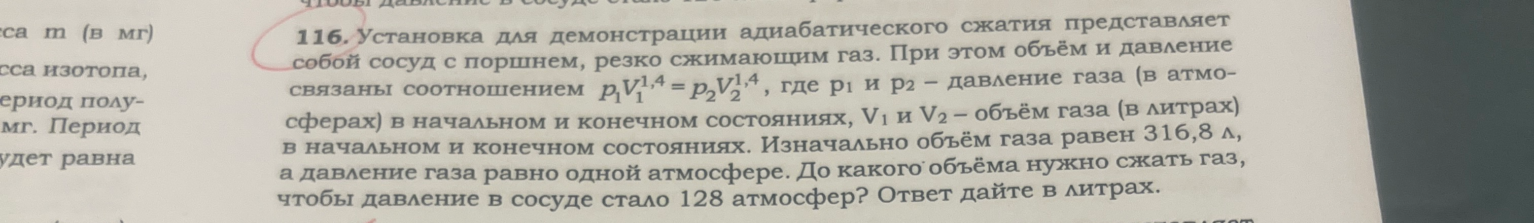 116. Установка для демонстрации адиабатического сжатия представляет собой сосуд с поршнем, резко сжимающим газ. При этом объём и давление связаны соотношением p1V1^1,4 = p2V2^1,4, где p1 и p2 – давление газа (в атмосферах) в начальном и конечном состояниях, V1 и V2 – объём газа (в литрах) в начальном и конечном состояниях. Изначально объём газа равен 316,8 л, а давление газа равно одной атмосфере. До какого объёма нужно сжать газ, чтобы давление в сосуде стало 128 атмосфер? Ответ дайте в литрах.