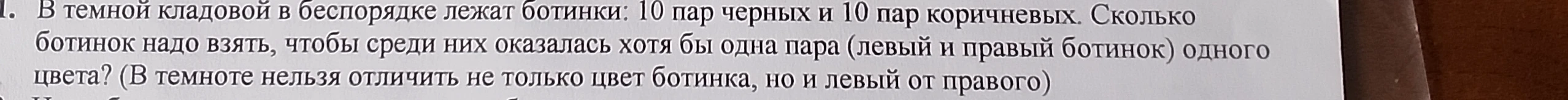 1. В темной кладовой в беспорядке лежат ботинки: 10 пар черных и 10 пар коричневых. Сколько ботинок надо взять, чтобы среди них оказалась хотя бы одна пара (левый и правый ботинок) одного цвета?