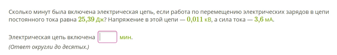 Сколько минут была включена электрическая цепь, если работа по перемещению электрических зарядов в цепи постоянного тока равна 25,39 Дж? Напряжение в этой цепи — 0,011 кВ, а сила тока — 3,6 мА.