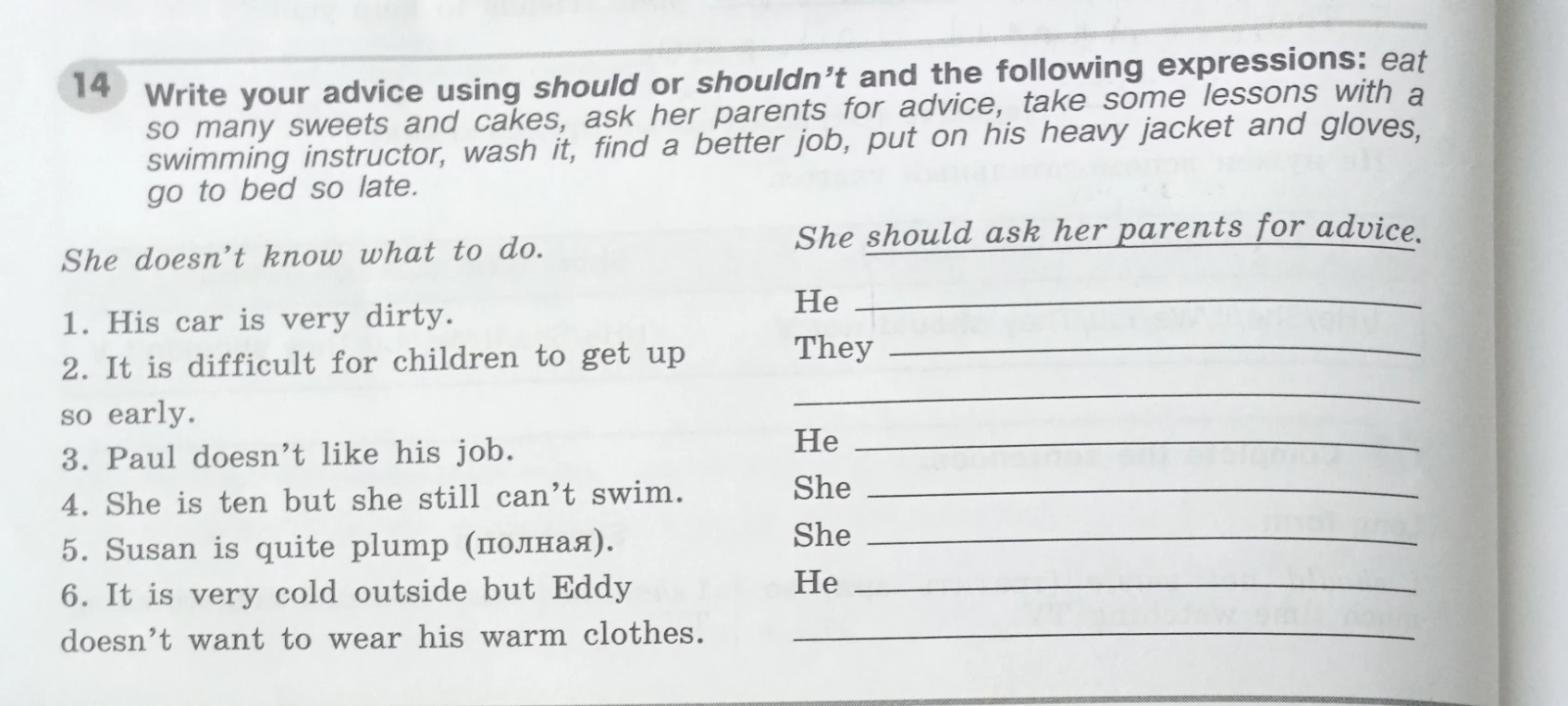 14. Write your advice using should or shouldn't and the following expressions: eat so many sweets and cakes, ask her parents for advice, take some lessons with a swimming instructor, wash it, find a better job, put on his heavy jacket and gloves, go to bed so late.