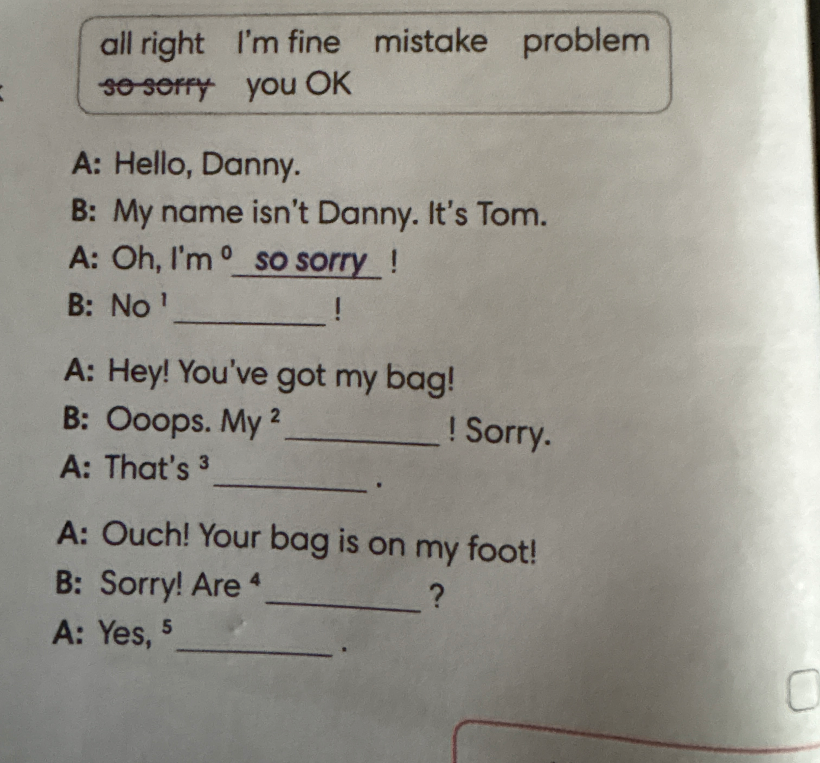 A: Hello, Danny. B: My name isn't Danny. It's Tom. A: Oh, I'm so sorry ! B: No 1 !