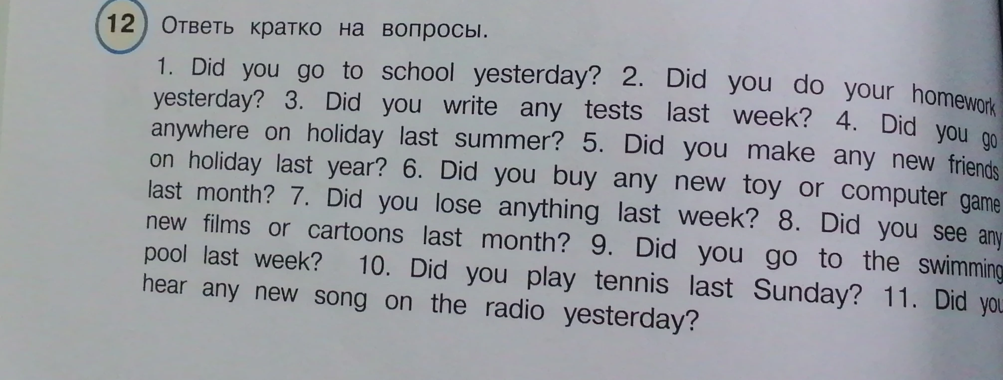 12 Ответь кратко на вопросы. 1. Did you go to school yesterday? 2. Did you do your homework yesterday? 3. Did you write any tests last week? 4. Did you go anywhere on holiday last summer? 5. Did you make any new friends on holiday last year? 6. Did you buy any new toy or computer game last month? 7. Did you lose anything last week? 8. Did you see any new films or cartoons last month? 9. Did you go to the swimming pool last week? 10. Did you play tennis last Sunday? 11. Did you hear any new song on the radio yesterday?