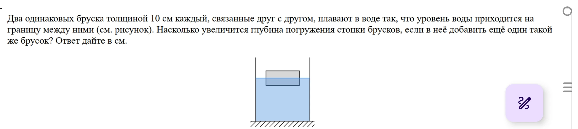 Два одинаковых бруска толщиной 10 см каждый, связанные друг с другом, плавают в воде так, что уровень воды приходится на границу между ними (см. рисунок). Насколько увеличится глубина погружения стопки брусков, если в неё добавить ещё один такой же брусок? Ответ дайте в см.