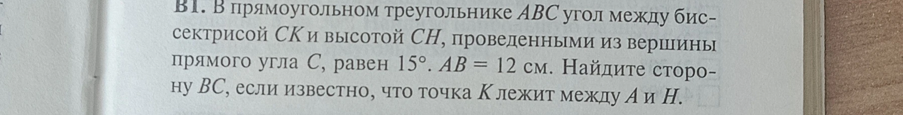 В прямоугольном треугольнике ABC угол между биссектрисой CK и высотой CH, проведенными из вершины прямого угла C, равен 15°. AB = 12 см. Найдите сторону BC, если известно, что точка K лежит между A и H.