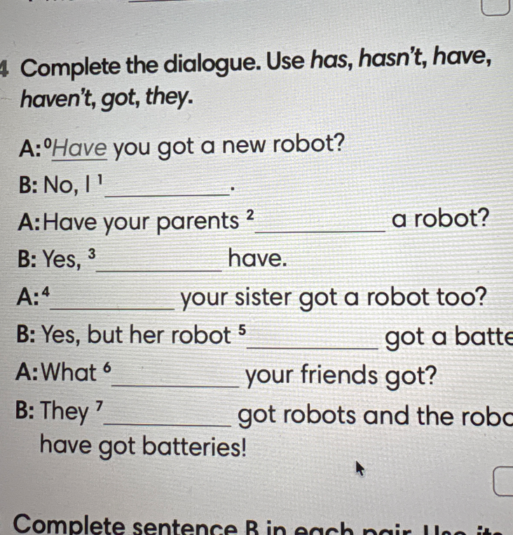Complete the dialogue. Use has, hasn't, have, haven't, got, they.