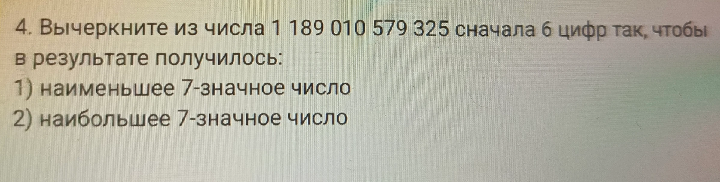 4. Вычеркните из числа 1 189 010 579 325 сначала 6 цифр так, чтобы в результате получилось: 1) наименьшее 7-значное число 2) наибольшее 7-значное число