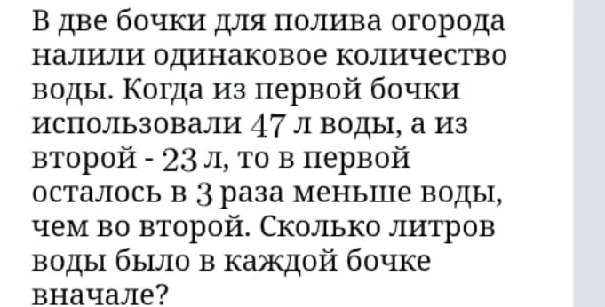 В две бочки для полива огорода налили одинаковое количество воды. Когда из первой бочки использовали 47 л воды, а из второй - 23 л, то в первой осталось в 3 раза меньше воды, чем во второй. Сколько литров воды было в каждой бочке вначале?